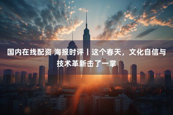 国内在线配资 海报时评丨这个春天，文化自信与技术革新击了一掌