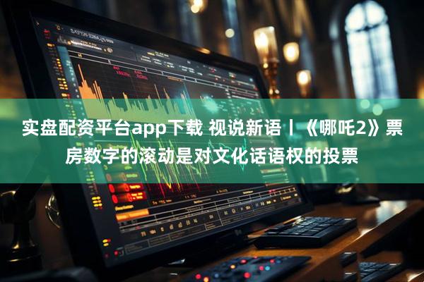 实盘配资平台app下载 视说新语丨《哪吒2》票房数字的滚动是对文化话语权的投票