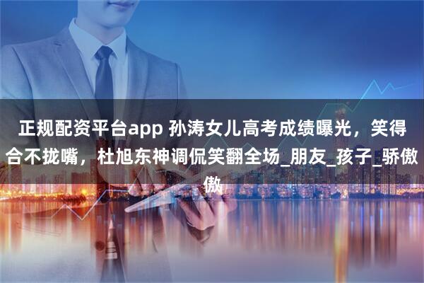 正规配资平台app 孙涛女儿高考成绩曝光，笑得合不拢嘴，杜旭东神调侃笑翻全场_朋友_孩子_骄傲