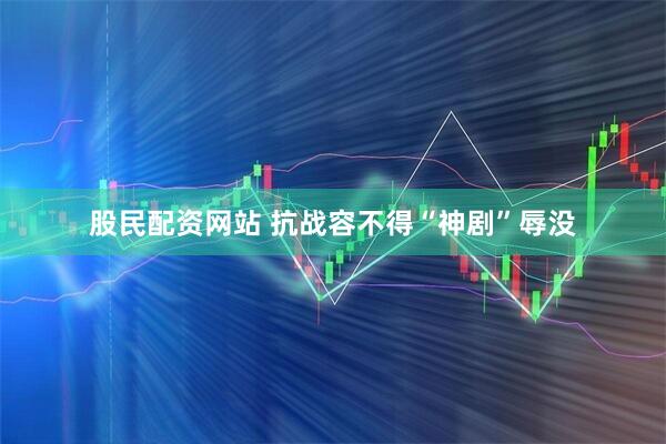 股民配资网站 抗战容不得“神剧”辱没