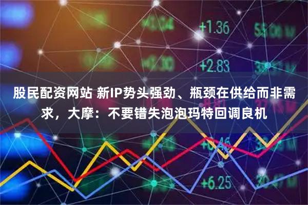 股民配资网站 新IP势头强劲、瓶颈在供给而非需求，大摩：不要错失泡泡玛特回调良机
