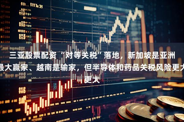 三亚股票配资 “对等关税”落地，新加坡是亚洲最大赢家、越南是输家，但半导体和药品关税风险更大