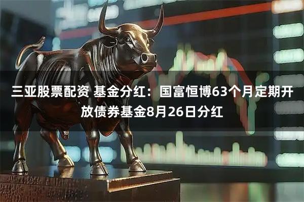三亚股票配资 基金分红：国富恒博63个月定期开放债券基金8月26日分红