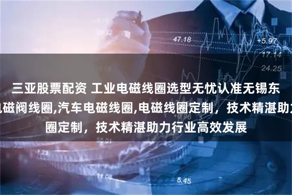 三亚股票配资 工业电磁线圈选型无忧认准无锡东英电子，专注电磁阀线圈,汽车电磁线圈,电磁线圈定制，技术精湛助力行业高效发展