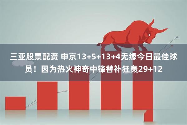 三亚股票配资 申京13+5+13+4无缘今日最佳球员！因为热火神奇中锋替补狂轰29+12
