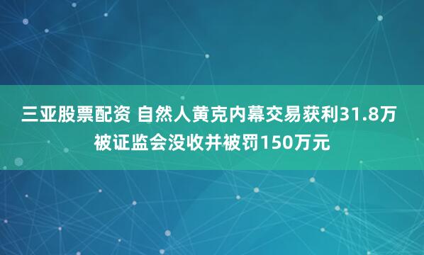 三亚股票配资 自然人黄克内幕交易获利31.8万 被证监会没收并被罚150万元