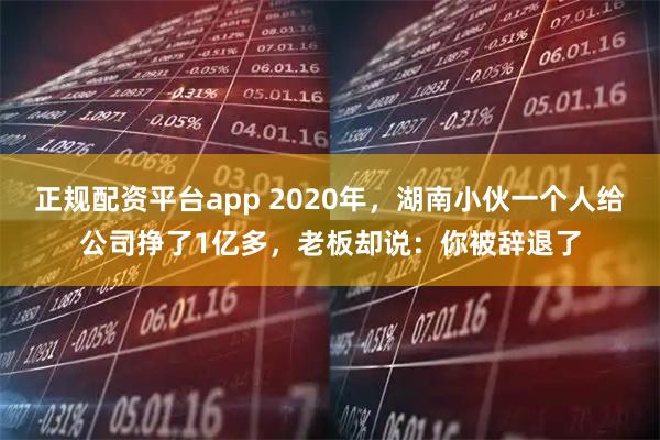 正规配资平台app 2020年，湖南小伙一个人给公司挣了1亿多，老板却说：你被辞退了